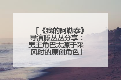 《我的阿勒泰》导演滕丛丛分享：男主角巴太源于采风时的原创角色