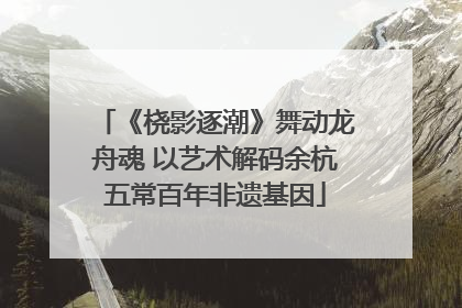 《桡影逐潮》舞动龙舟魂 以艺术解码余杭五常百年非遗基因