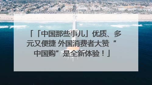 「中国那些事儿」优质、多元又便捷 外国消费者大赞“中国购”是全新体验！
