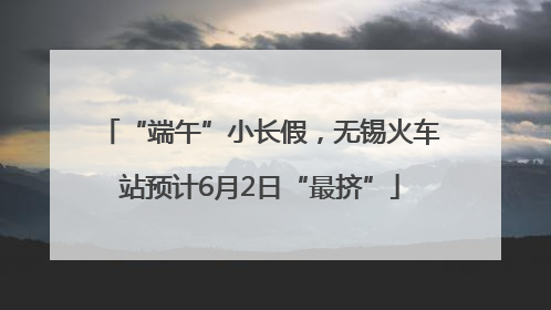“端午”小长假，无锡火车站预计6月2日“最挤”