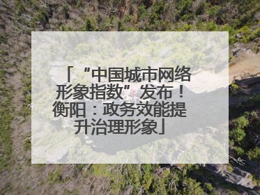 “中国城市网络形象指数”发布！衡阳：政务效能提升治理形象