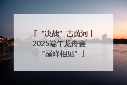 “决战”古黄河丨2025端午龙舟赛“巅峰相见”