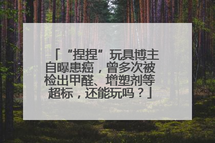“捏捏”玩具博主自曝患癌，曾多次被检出甲醛、增塑剂等超标，还能玩吗？