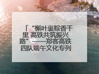 “槲叶裹粽香千里 高铁共筑振兴路”——郑客高铁四队端午文化专列温情启程