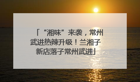 “湘味”来袭，常州武进热辣升级！兰湘子新店落子常州武进