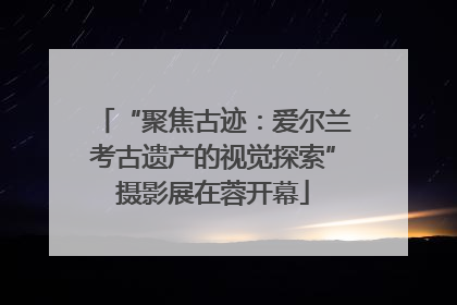 “聚焦古迹：爱尔兰考古遗产的视觉探索”摄影展在蓉开幕