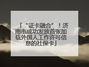 “证卡融合”！济南市成功发放首张加载外国人工作许可信息的社保卡
