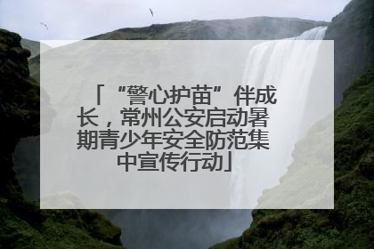 “警心护苗”伴成长，常州公安启动暑期青少年安全防范集中宣传行动