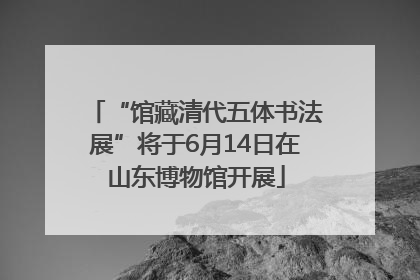 “馆藏清代五体书法展”将于6月14日在山东博物馆开展