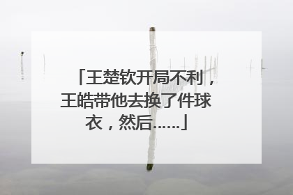 王楚钦开局不利，王皓带他去换了件球衣，然后……