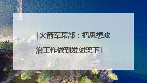 火箭军某部：把思想政治工作做到发射架下