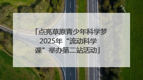 点亮草原青少年科学梦 2025年“流动科学课”举办第二站活动