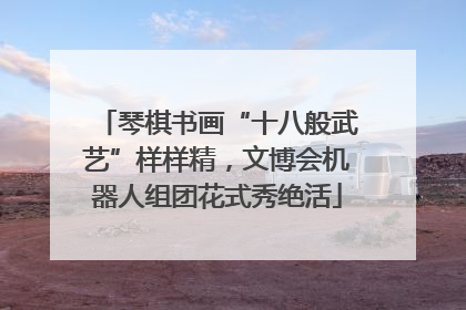 琴棋书画“十八般武艺”样样精，文博会机器人组团花式秀绝活