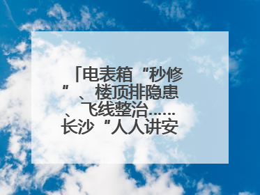 电表箱“秒修”、楼顶排隐患、飞线整治……长沙“人人讲安全”动真格！