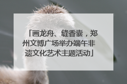 画龙舟、缝香囊，郑州文博广场举办端午非遗文化艺术主题活动