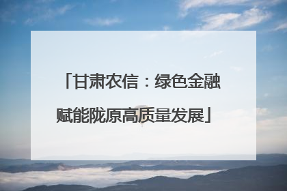 甘肃农信：绿色金融赋能陇原高质量发展