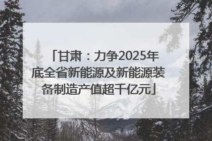 甘肃：力争2025年底全省新能源及新能源装备制造产值超千亿元