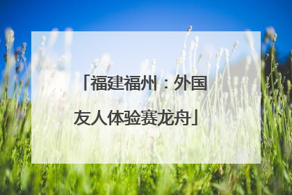 福建福州：外国友人体验赛龙舟