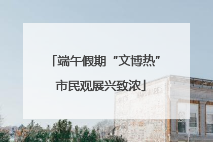 端午假期“文博热” 市民观展兴致浓