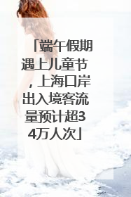 端午假期遇上儿童节，上海口岸出入境客流量预计超34万人次
