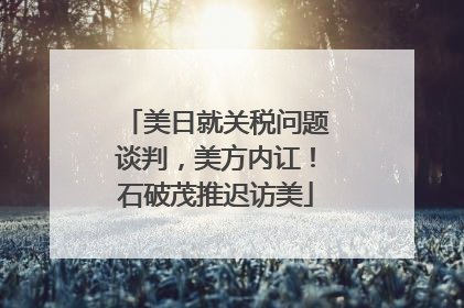 美日就关税问题谈判，美方内讧！石破茂推迟访美