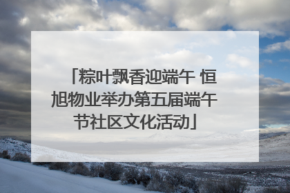 粽叶飘香迎端午 恒旭物业举办第五届端午节社区文化活动