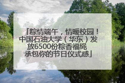粽情端午，情暖校园！中国石油大学（华东）发放6500份粽香福绳 承包你的节日仪式感