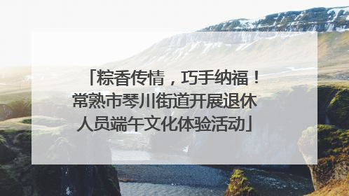 粽香传情，巧手纳福！常熟市琴川街道开展退休人员端午文化体验活动