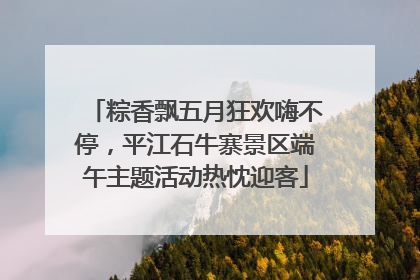 粽香飘五月狂欢嗨不停，平江石牛寨景区端午主题活动热忱迎客