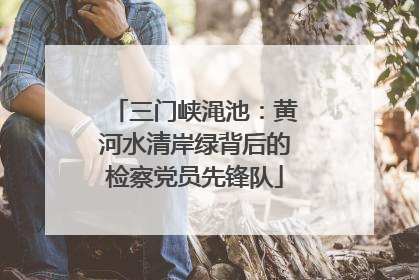三门峡渑池：黄河水清岸绿背后的检察党员先锋队