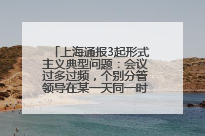 上海通报3起形式主义典型问题：会议过多过频，个别分管领导在某一天同一时段需参加3个会议