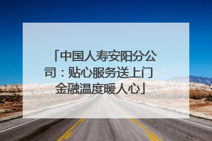 中国人寿安阳分公司：贴心服务送上门 金融温度暖人心