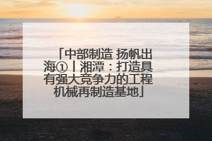 中部制造 扬帆出海①丨湘潭：打造具有强大竞争力的工程机械再制造基地