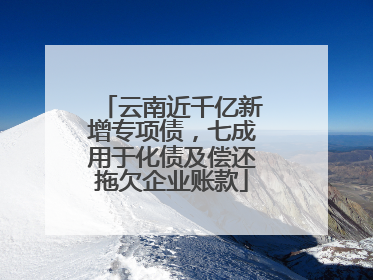云南近千亿新增专项债，七成用于化债及偿还拖欠企业账款
