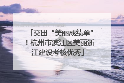 交出“美丽成绩单”！杭州市滨江区美丽浙江建设考核优秀