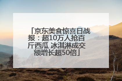 京东美食惊喜日战报：超10万人抢百斤西瓜 冰淇淋成交额增长超50倍