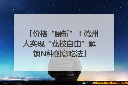 价格“腰斩”！赣州人实现“荔枝自由”解锁N种创意吃法