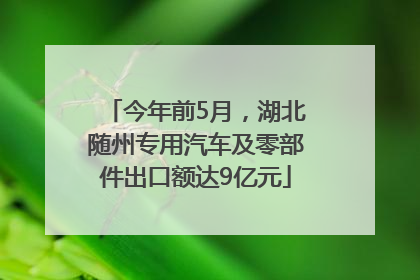 今年前5月，湖北随州专用汽车及零部件出口额达9亿元