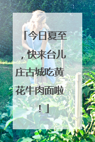 今日夏至，快来台儿庄古城吃黄花牛肉面啦！