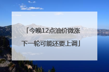 今晚12点油价微涨 下一轮可能还要上调