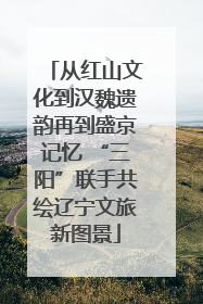 从红山文化到汉魏遗韵再到盛京记忆 “三阳”联手共绘辽宁文旅新图景