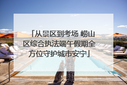 从景区到考场 崂山区综合执法端午假期全方位守护城市安宁