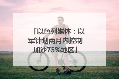 以色列媒体：以军计划两月内控制加沙75%地区