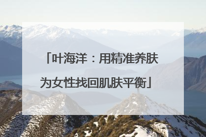 叶海洋：用精准养肤为女性找回肌肤平衡