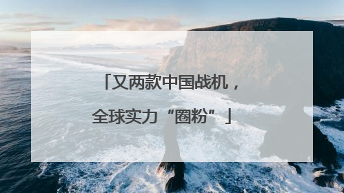 又两款中国战机，全球实力“圈粉”