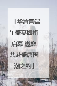 华清宫端午盛宴即将启幕 邀您共赴盛唐国潮之约