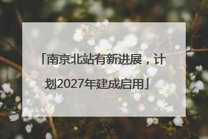 南京北站有新进展，计划2027年建成启用