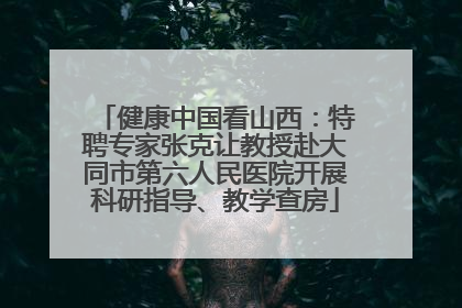 健康中国看山西：特聘专家张克让教授赴大同市第六人民医院开展科研指导、教学查房