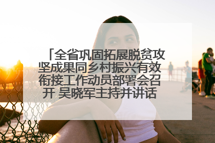 全省巩固拓展脱贫攻坚成果同乡村振兴有效衔接工作动员部署会召开 吴晓军主持并讲话 罗东川作安排部署