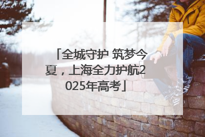 全城守护 筑梦今夏，上海全力护航2025年高考